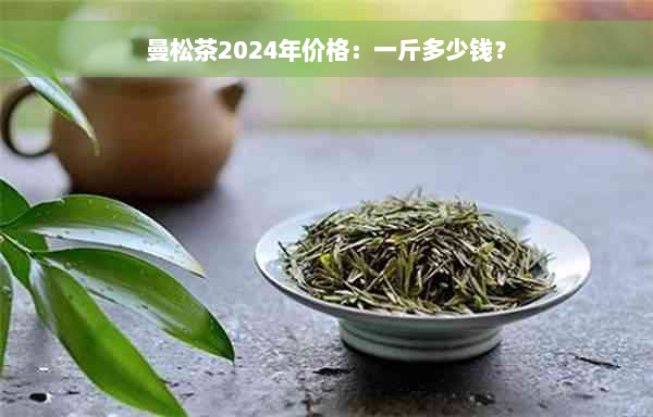 曼松茶2024年价格：一斤多少钱？