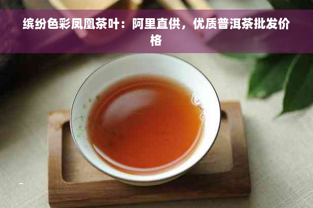 缤纷色彩凤凰茶叶：阿里直供，优质普洱茶批发价格