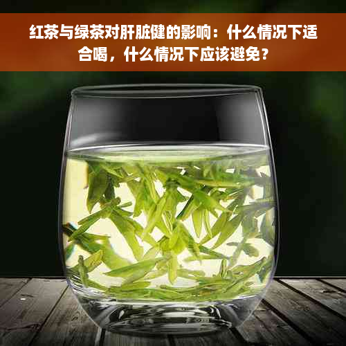 红茶与绿茶对肝脏健的影响：什么情况下适合喝，什么情况下应该避免？