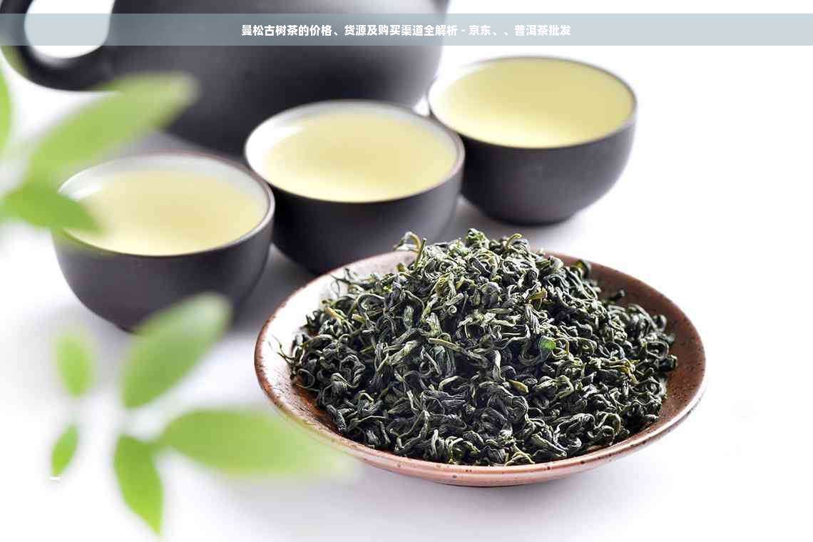 曼松古树茶的价格、货源及购买渠道全解析 - 京东、、普洱茶批发