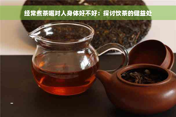 经常煮茶喝对人身体好不好：探讨饮茶的健益处
