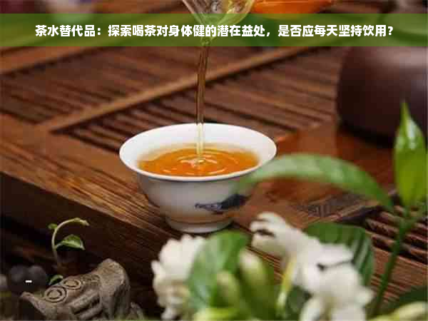 茶水替代品：探索喝茶对身体健的潜在益处，是否应每天坚持饮用？
