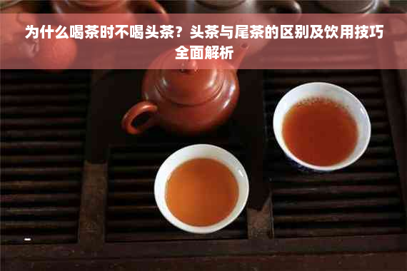 为什么喝茶时不喝头茶？头茶与尾茶的区别及饮用技巧全面解析