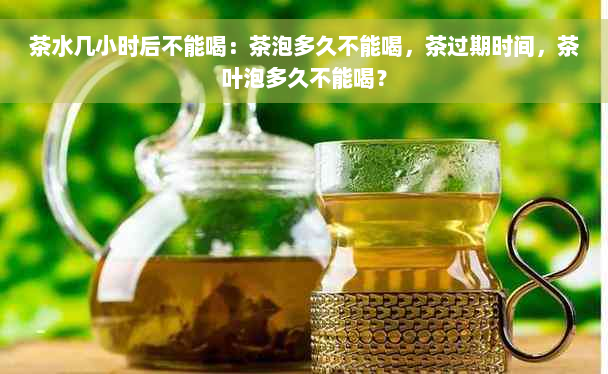 茶水几小时后不能喝：茶泡多久不能喝，茶过期时间，茶叶泡多久不能喝？