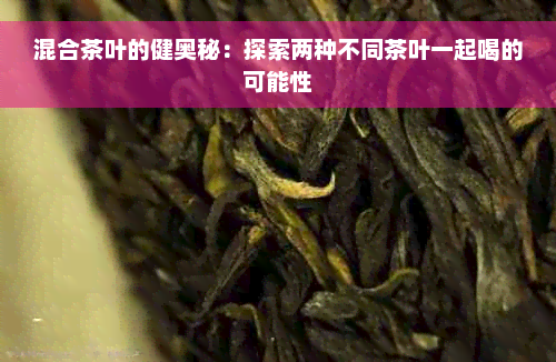 混合茶叶的健奥秘：探索两种不同茶叶一起喝的可能性