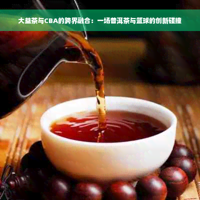 大益茶与CBA的跨界融合：一场普洱茶与篮球的创新碰撞