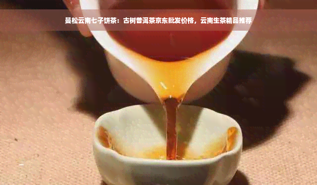 曼松云南七子饼茶：古树普洱茶京东批发价格，云南生茶精品推荐