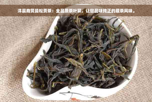 洋晨商贸曼松贡茶：全品质茶叶宴，让您品味纯正的藏茶风味。