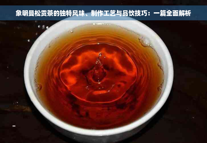 象明曼松贡茶的独特风味、制作工艺与品饮技巧：一篇全面解析