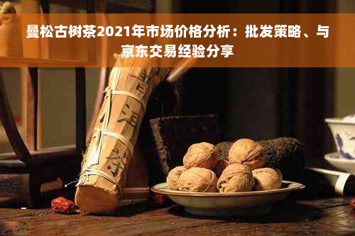 曼松古树茶2021年市场价格分析：批发策略、与京东交易经验分享