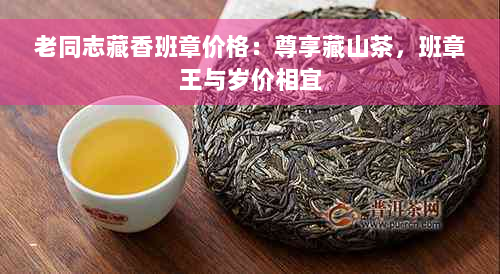 老同志藏香班章价格：尊享藏山茶，班章王与岁价相宜