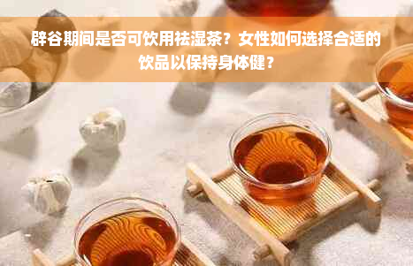 辟谷期间是否可饮用祛湿茶？女性如何选择合适的饮品以保持身体健？