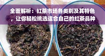 全面解析：红茶市场各类别及其特色，让你轻松挑选适合自己的红茶品种