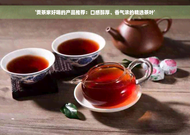 '贡茶家好喝的产品推荐：口感醇厚、香气浓的精选茶叶'