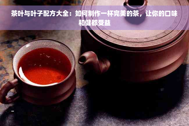 茶叶与叶子配方大全：如何制作一杯完美的茶，让你的口味和健都受益