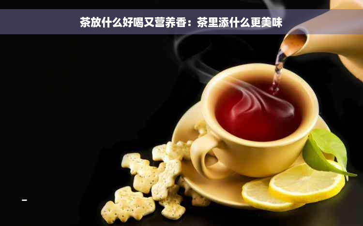 茶放什么好喝又营养香：茶里添什么更美味