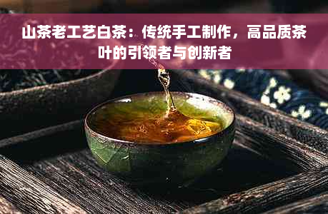 山茶老工艺白茶：传统手工制作，高品质茶叶的引领者与创新者