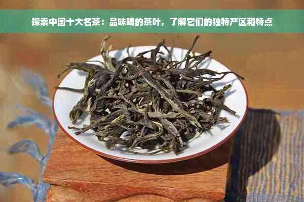 探索中国十大名茶：品味喝的茶叶，了解它们的独特产区和特点