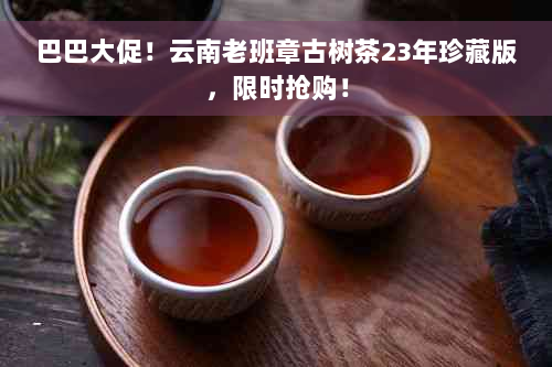 巴巴大促！云南老班章古树茶23年珍藏版，限时抢购！