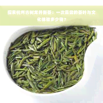 探索杭州古树龙井新茶：一次品尝的茶叶与文化体验多少钱？