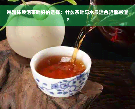寒湿体质泡茶喝好的选择：什么茶叶与水最适合驱散寒湿？