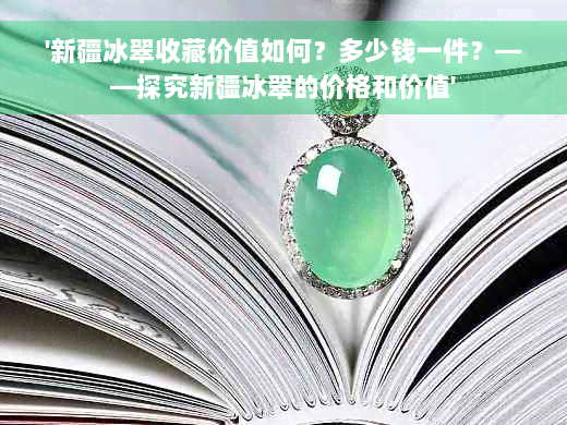 '新疆冰翠收藏价值如何？多少钱一件？——探究新疆冰翠的价格和价值'