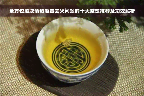 全方位解决清热解毒去火问题的十大茶饮推荐及功效解析