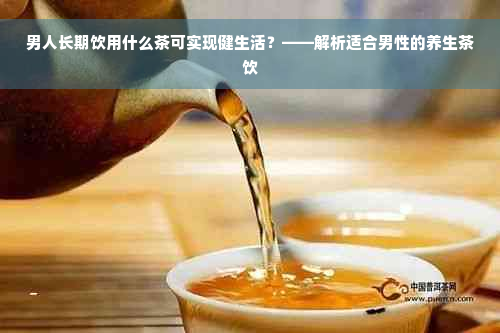 男人长期饮用什么茶可实现健生活？——解析适合男性的养生茶饮