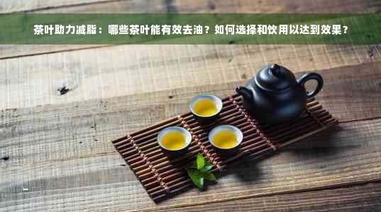 茶叶助力减脂：哪些茶叶能有效去油？如何选择和饮用以达到效果？