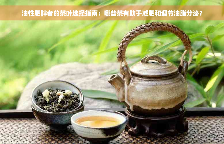 油性肥胖者的茶叶选择指南：哪些茶有助于减肥和调节油脂分泌？