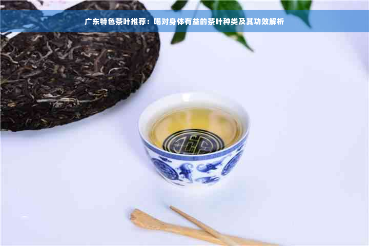 广东特色茶叶推荐：喝对身体有益的茶叶种类及其功效解析