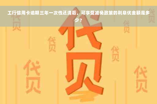 工行信用卡逾期三年一次性还清后，可享受减免政策的利息优金额是多少？