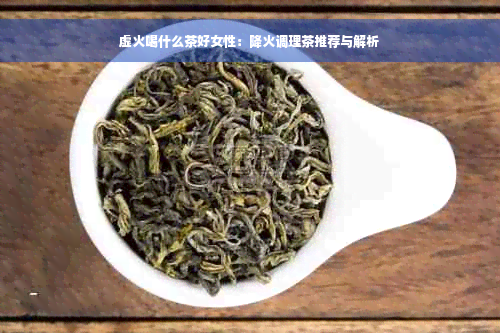 虚火喝什么茶好女性：降火调理茶推荐与解析