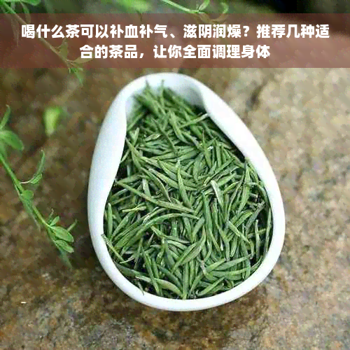 喝什么茶可以补血补气、滋阴润燥？推荐几种适合的茶品，让你全面调理身体