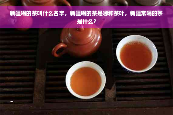 新疆喝的茶叫什么名字，新疆喝的茶是哪种茶叶，新疆常喝的茶是什么？