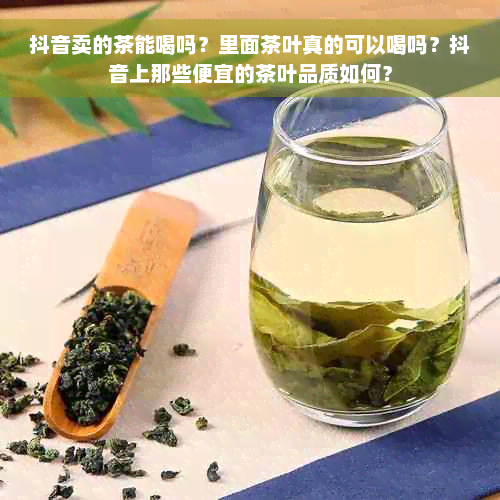 抖音卖的茶能喝吗？里面茶叶真的可以喝吗？抖音上那些便宜的茶叶品质如何？