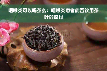 咽喉炎可以喝茶么：咽喉炎患者能否饮用茶叶的探讨