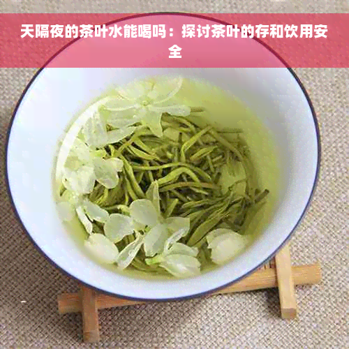 天隔夜的茶叶水能喝吗：探讨茶叶的存和饮用安全