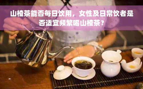 山楂茶能否每日饮用，女性及日常饮者是否适宜频繁喝山楂茶？
