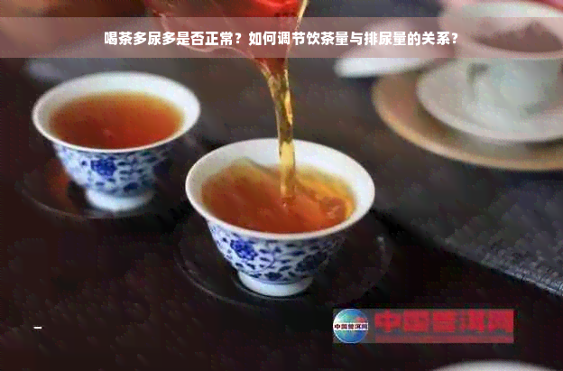 喝茶多尿多是否正常？如何调节饮茶量与排尿量的关系？