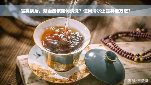 喝完茶后，茶壶应该如何清洗？使用清水还是其他方法？