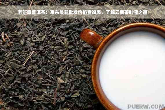 老班章普洱茶：京东最新批发价格查询表，了解云南茶叶健之道
