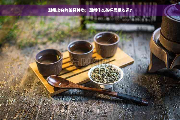 潮州出名的茶杯种类：潮州什么茶杯更受欢迎？