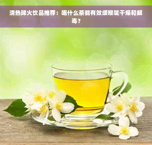 清热降火饮品推荐：喝什么茶能有效缓喉咙干燥和解毒？