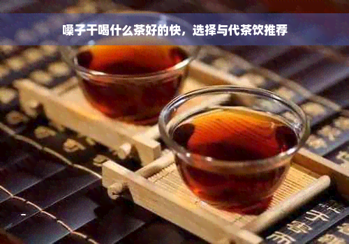 嗓子干喝什么茶好的快，选择与代茶饮推荐