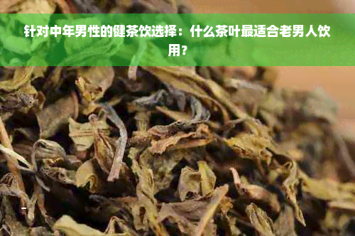 针对中年男性的健茶饮选择：什么茶叶最适合老男人饮用？