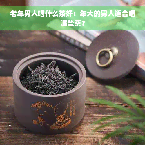 老年男人喝什么茶好：年大的男人适合喝哪些茶？