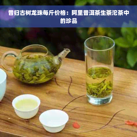 昔归古树龙珠每斤价格：阿里普洱茶生茶沱茶中的珍品