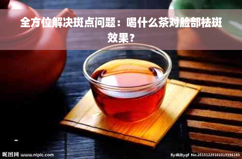 全方位解决斑点问题：喝什么茶对脸部祛斑效果？
