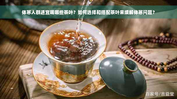 体寒人群适宜喝哪些茶叶？如何选择和搭配茶叶来缓解体寒问题？